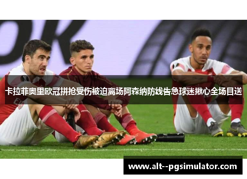 卡拉菲奥里欧冠拼抢受伤被迫离场阿森纳防线告急球迷揪心全场目送