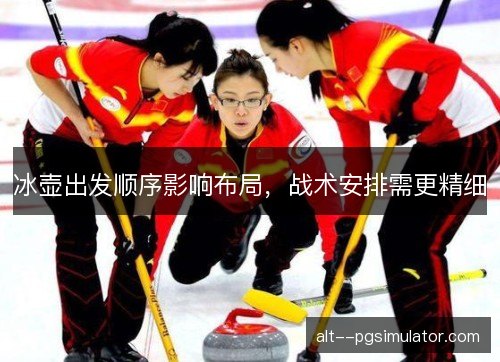 冰壶出发顺序影响布局，战术安排需更精细